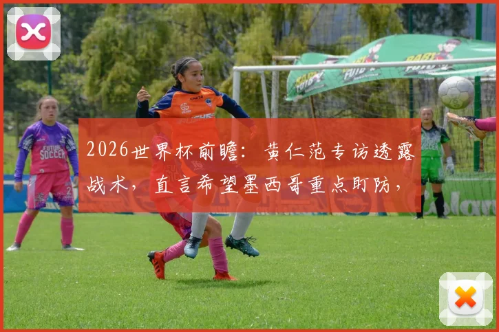 2026世界杯前瞻：黄仁范专访透露战术，直言希望墨西哥重点盯防，为孙兴慜等队友创造破门良机