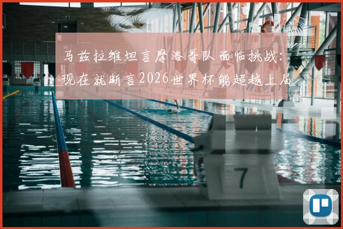 马兹拉维坦言摩洛哥队面临挑战:现在就断言2026世界杯能超越上届辉煌为时尚早,深度分析球队现状与未来
