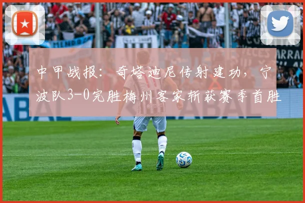 中甲战报:奇塔迪尼传射建功,宁波队3-0完胜梅州客家斩获赛季首胜