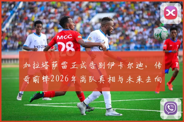 加拉塔萨雷正式告别伊卡尔迪，传奇前锋2026年离队真相与未来去向深度分析