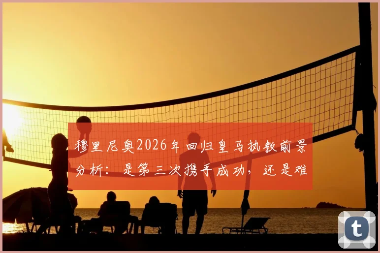 穆里尼奥2026年回归皇马执教前景分析：是第三次携手成功，还是难以重现辉煌？利弊全面解读