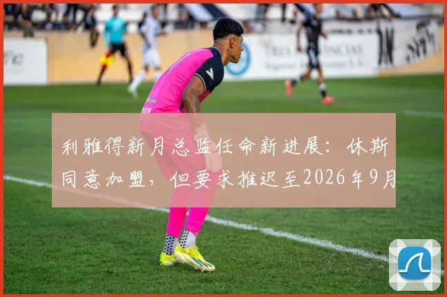 利雅得新月总监任命新进展：休斯同意加盟，但要求推迟至2026年9月正式上任