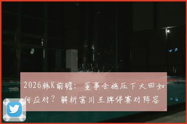 2026韩K前瞻：董事会施压下大田如何应对？解析富川王牌停赛对阵容影响