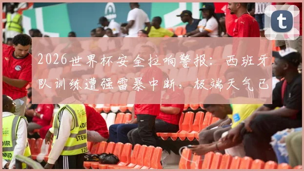 2026世界杯安全拉响警报：西班牙队训练遭强雷暴中断，极端天气已成赛事最大变数，详细解读应急预案与应对措施
