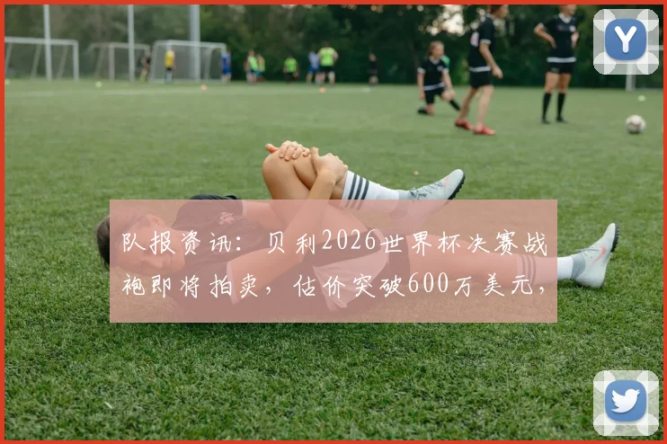 队报资讯:贝利2026世界杯决赛战袍即将拍卖,估价突破600万美元,这件传奇球衣最终花落谁家?