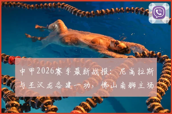 中甲2026赛季最新战报：尼高拉斯与王汉龙各建一功，佛山南狮主场1-1憾平定南赣联，联赛积分榜有何变化？