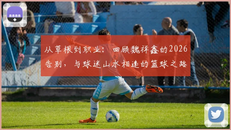 从草根到职业：回顾魏祥鑫的2026告别，与球迷山水相逢的篮球之路