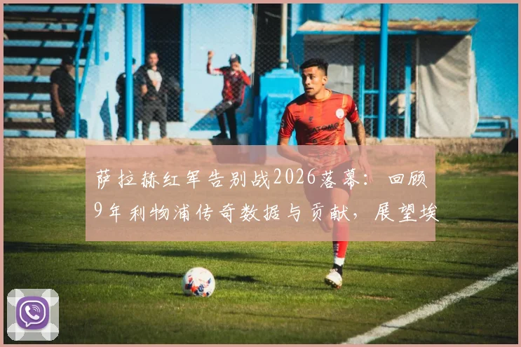 萨拉赫红军告别战2026落幕:回顾9年利物浦传奇数据与贡献,展望埃及法老未来去向