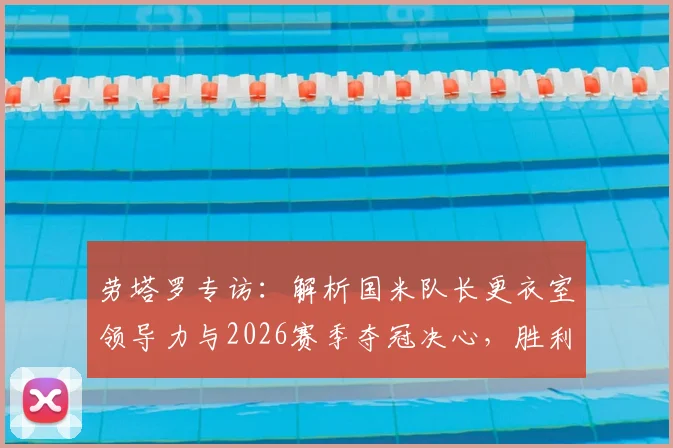劳塔罗专访：解析国米队长更衣室领导力与2026赛季夺冠决心，胜利口号如何驱动蓝黑军团