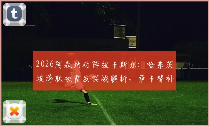 2026阿森纳对阵纽卡斯尔：哈弗茨埃泽联袂首发实战解析，萨卡替补复出作用与阵容看点