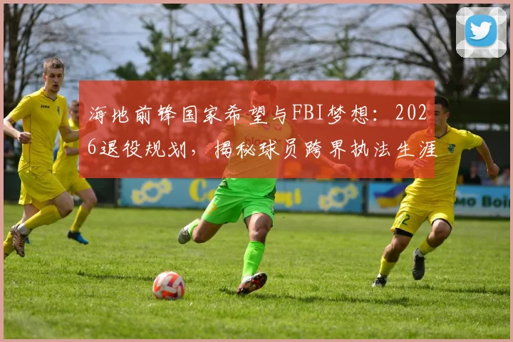 海地前锋国家希望与FBI梦想:2026退役规划,揭秘球员跨界执法生涯