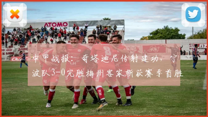 中甲战报：奇塔迪尼传射建功，宁波队3-0完胜梅州客家斩获赛季首胜
