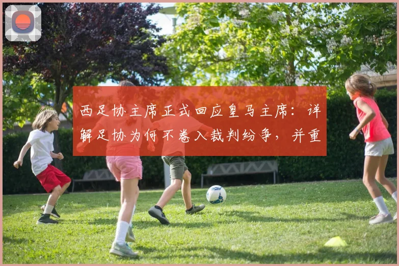 西足协主席正式回应皇马主席：详解足协为何不卷入裁判纷争，并重申对判罚的坚定支持立场