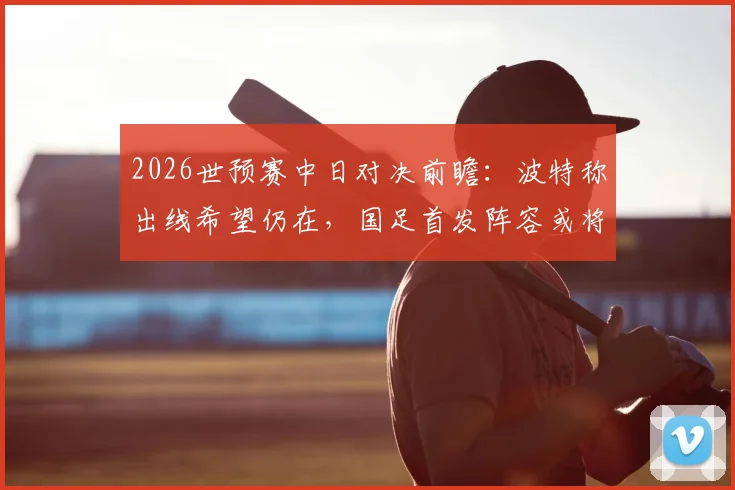 2026世预赛中日对决前瞻:波特称出线希望仍在,国足首发阵容或将微调,出线形势深度解析