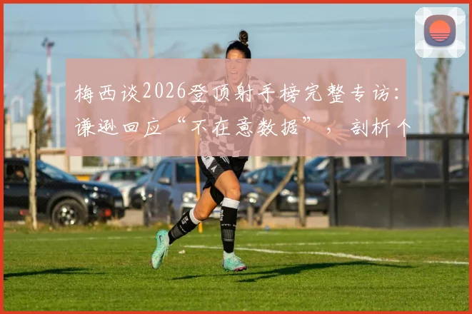 梅西谈2026登顶射手榜完整专访：谦逊回应“不在意数据”，剖析个人荣誉与团队价值的真实心声