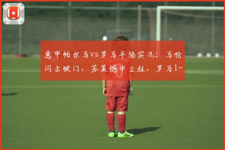 意甲帕尔马vs罗马半场实况:马伦闪击破门,苏莱憾中立柱,罗马1-0领先,附关键数据分析