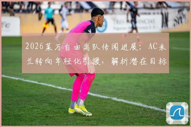 2026莱万自由离队传闻进展：AC米兰转向年轻化引援，解析潜在目标与锋线重组策略