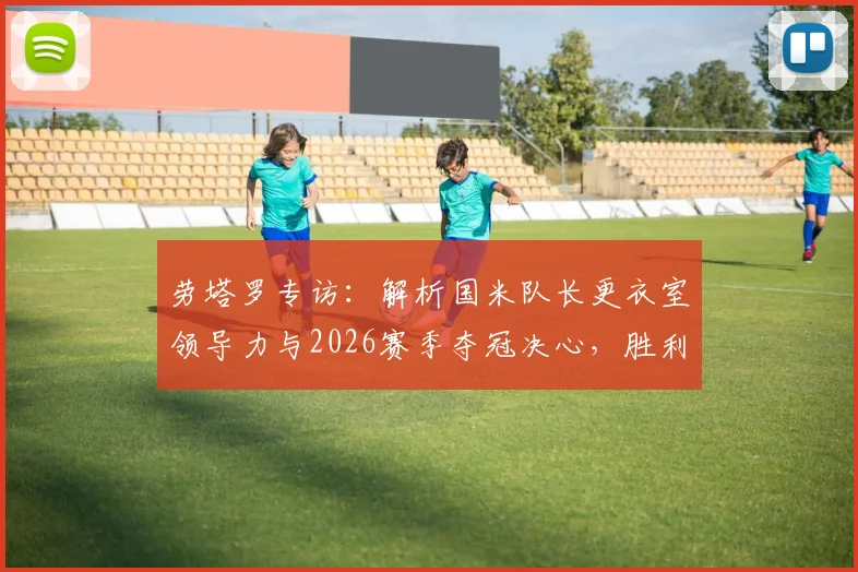 劳塔罗专访：解析国米队长更衣室领导力与2026赛季夺冠决心，胜利口号如何驱动蓝黑军团