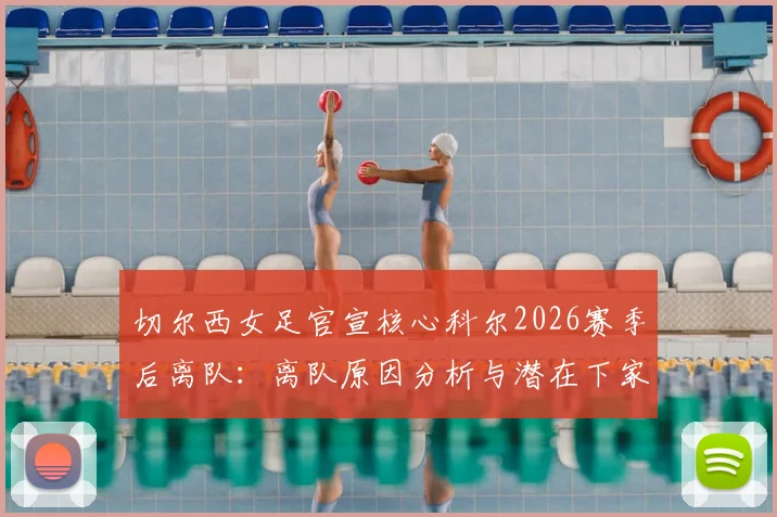 切尔西女足官宣核心科尔2026赛季后离队：离队原因分析与潜在下家预测，解析其对球队未来影响