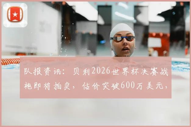 队报资讯：贝利2026世界杯决赛战袍即将拍卖，估价突破600万美元，这件传奇球衣最终花落谁家？