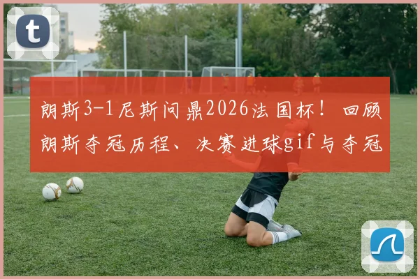 朗斯3-1尼斯问鼎2026法国杯！回顾朗斯夺冠历程、决赛进球gif与夺冠阵容全解析