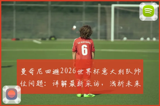 曼奇尼回避2026世界杯意大利队帅位问题:详解最新采访,浅析未来人选与国家队前景