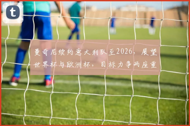 曼奇尼续约意大利队至2026，展望世界杯与欧洲杯，目标力争两座重要冠军