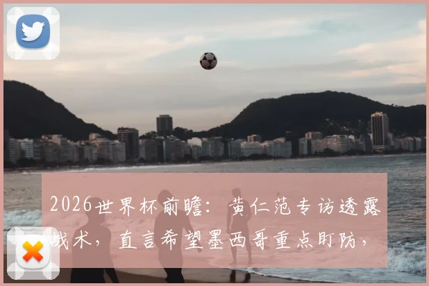 2026世界杯前瞻:黄仁范专访透露战术,直言希望墨西哥重点盯防,为孙兴慜等队友创造破门良机