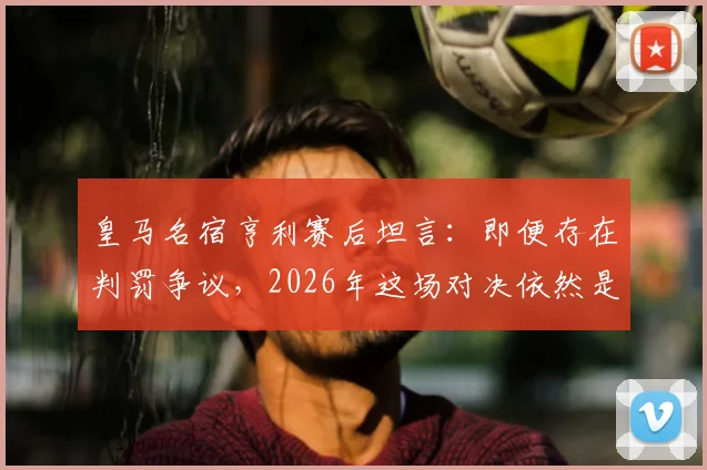 皇马名宿亨利赛后坦言：即便存在判罚争议，2026年这场对决依然是足球盛宴