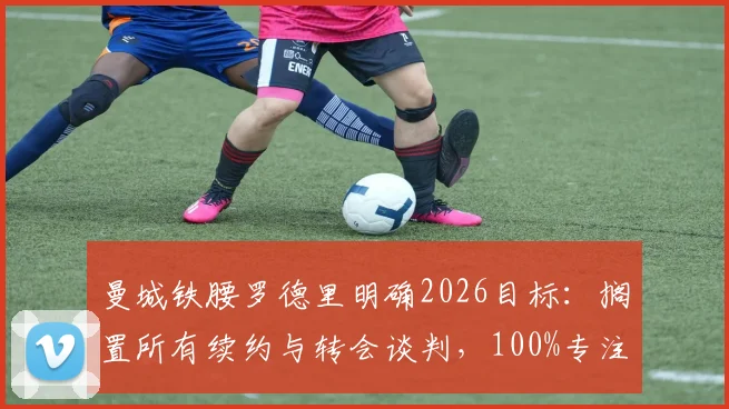 曼城铁腰罗德里明确2026目标：搁置所有续约与转会谈判，100%专注世界杯征程