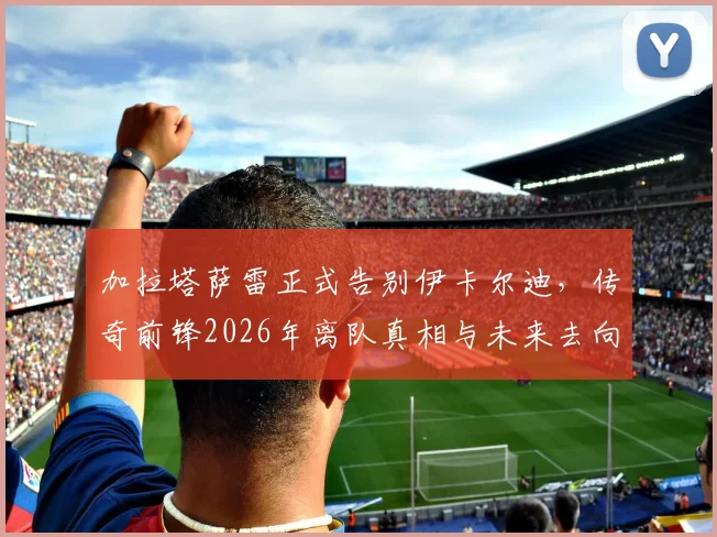 加拉塔萨雷正式告别伊卡尔迪，传奇前锋2026年离队真相与未来去向深度分析