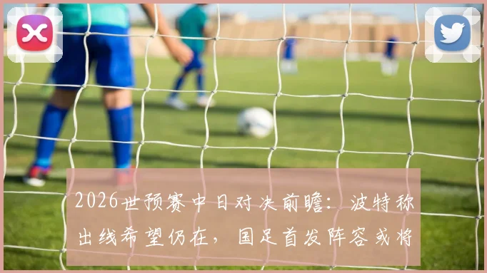 2026世预赛中日对决前瞻：波特称出线希望仍在，国足首发阵容或将微调，出线形势深度解析