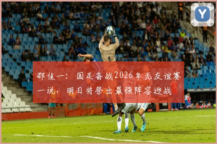 邵佳一:国足备战2026年无友谊赛一说,明日将祭出最强阵容迎战