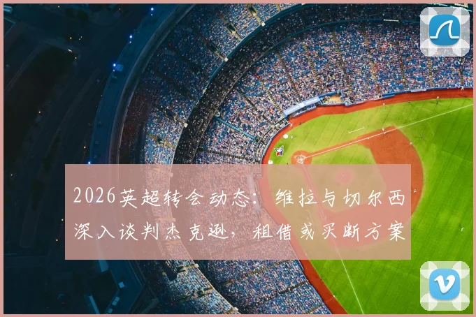 2026英超转会动态：维拉与切尔西深入谈判杰克逊，租借或买断方案解析