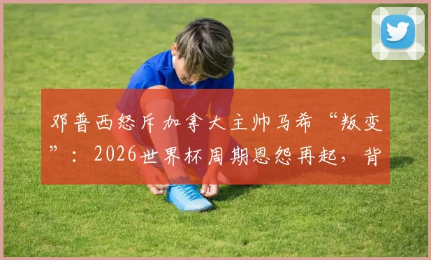 邓普西怒斥加拿大主帅马希“叛变”:2026世界杯周期恩怨再起,背后原因全解析