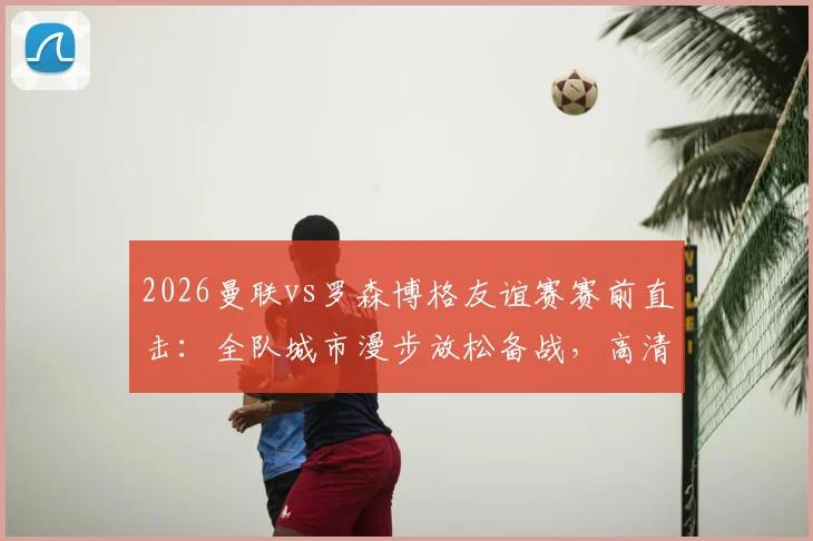 2026曼联vs罗森博格友谊赛赛前直击：全队城市漫步放松备战，高清现场图集一览