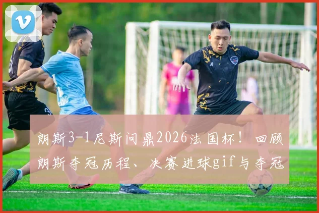 朗斯3-1尼斯问鼎2026法国杯!回顾朗斯夺冠历程、决赛进球gif与夺冠阵容全解析