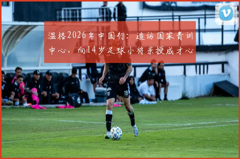 温格2026年中国行:造访国家青训中心,向14岁足球小将亲授成才心得与方法