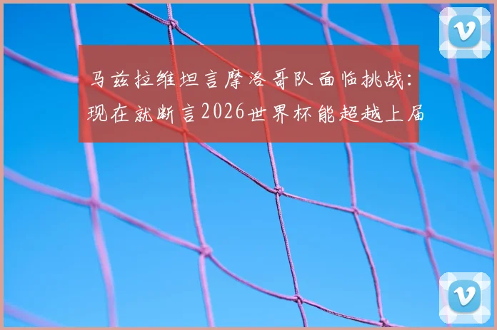 马兹拉维坦言摩洛哥队面临挑战：现在就断言2026世界杯能超越上届辉煌为时尚早，深度分析球队现状与未来