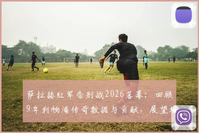 萨拉赫红军告别战2026落幕：回顾9年利物浦传奇数据与贡献，展望埃及法老未来去向