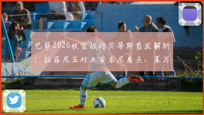 巴萨2026收官战对贝蒂斯首发解析：拉菲尼亚对决安东尼看点，莱万主场告别数据全记录