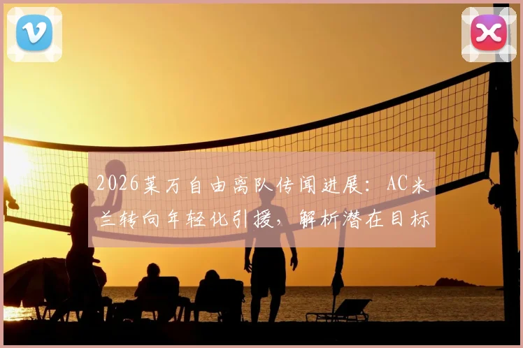 2026莱万自由离队传闻进展:AC米兰转向年轻化引援,解析潜在目标与锋线重组策略