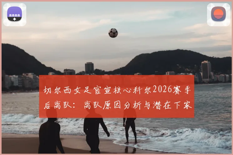 切尔西女足官宣核心科尔2026赛季后离队:离队原因分析与潜在下家预测,解析其对球队未来影响