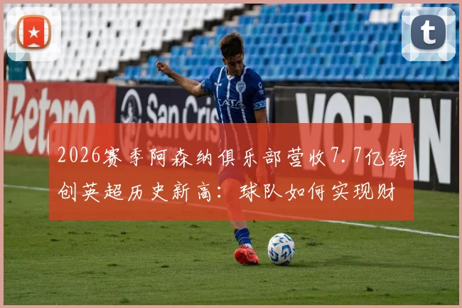 2026赛季阿森纳俱乐部营收7.7亿镑创英超历史新高：球队如何实现财务与战绩双丰收？