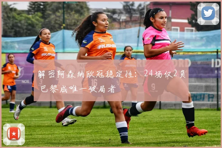 解密阿森纳欧冠稳定性:24场仅2负 巴黎成唯一破局者