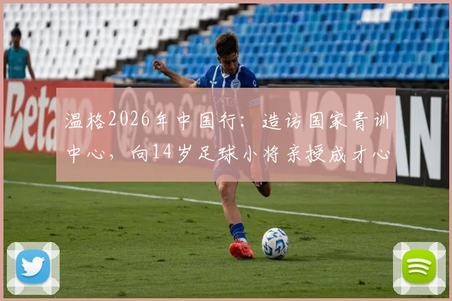 温格2026年中国行：造访国家青训中心，向14岁足球小将亲授成才心得与方法